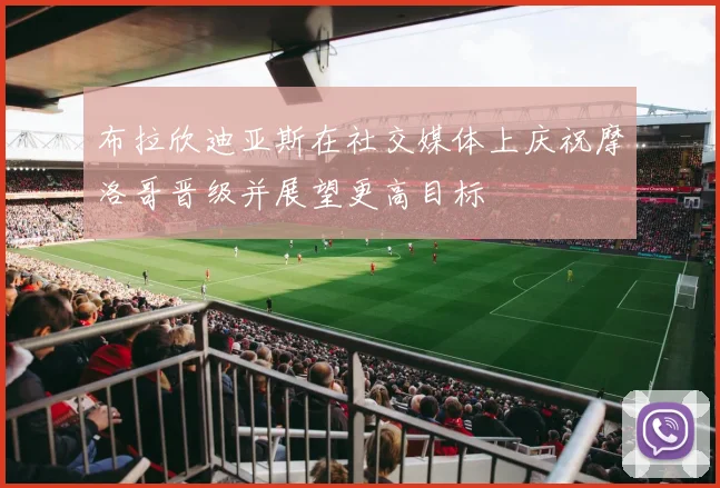 布拉欣迪亚斯在社交媒体上庆祝摩洛哥晋级并展望更高目标