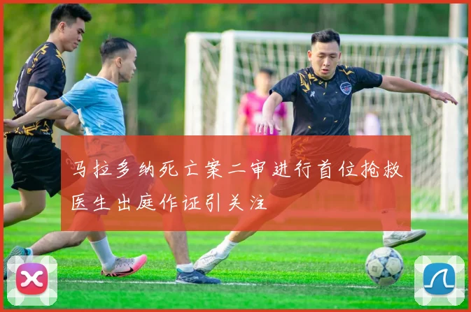 马拉多纳死亡案二审进行首位抢救医生出庭作证引关注