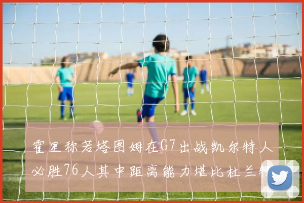 霍里称若塔图姆在G7出战凯尔特人必胜76人其中距离能力堪比杜兰特