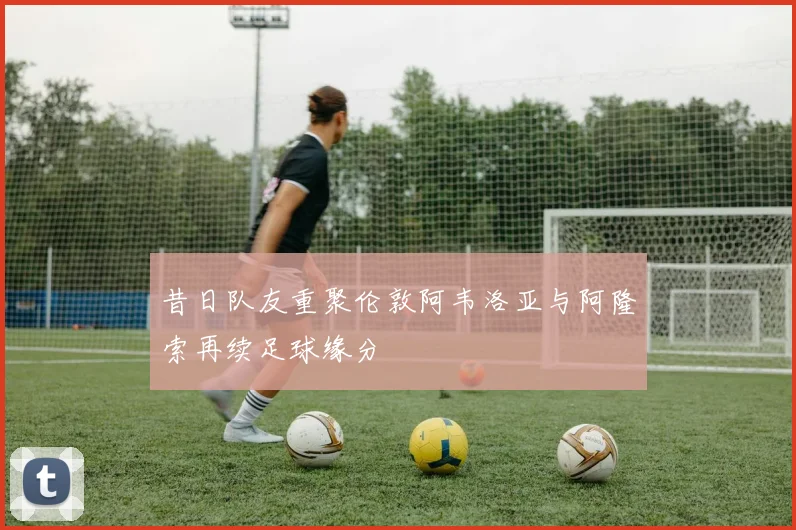 昔日队友重聚伦敦阿韦洛亚与阿隆索再续足球缘分