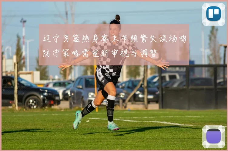 辽宁男篮热身赛末节频繁失误杨鸣防守策略需重新审视与调整