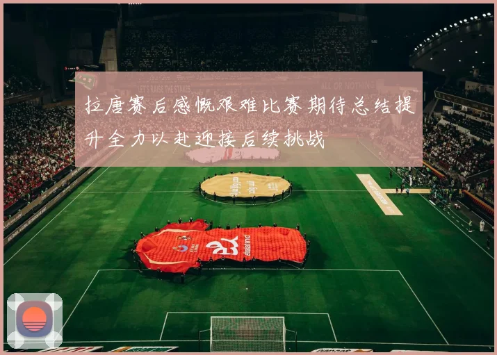拉唐赛后感慨艰难比赛期待总结提升全力以赴迎接后续挑战