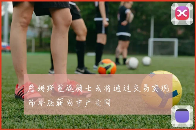 詹姆斯重返骑士或将通过交易实现而非底薪或中产合同