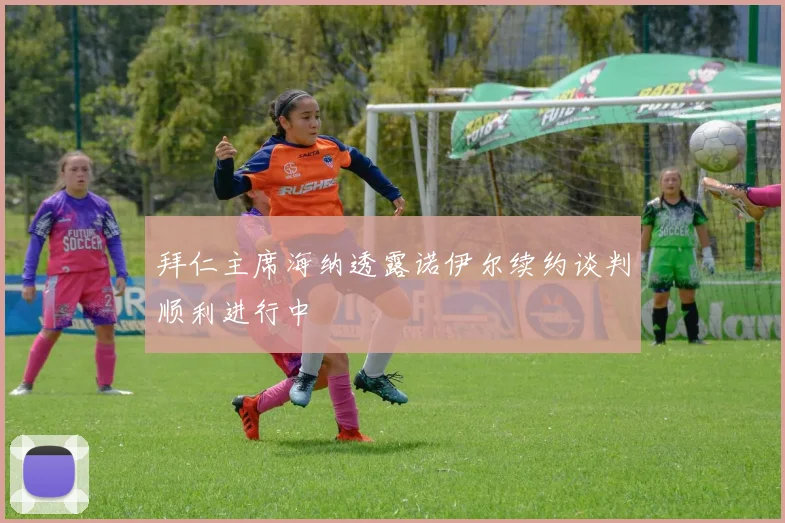 拜仁主席海纳透露诺伊尔续约谈判顺利进行中