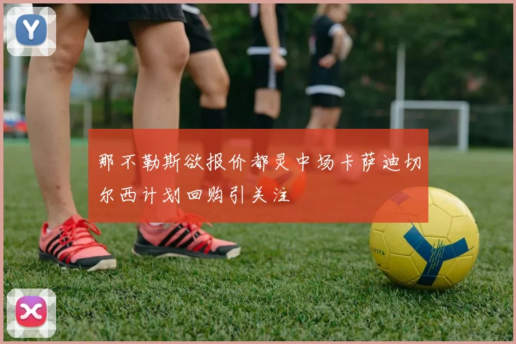 那不勒斯欲报价都灵中场卡萨迪切尔西计划回购引关注