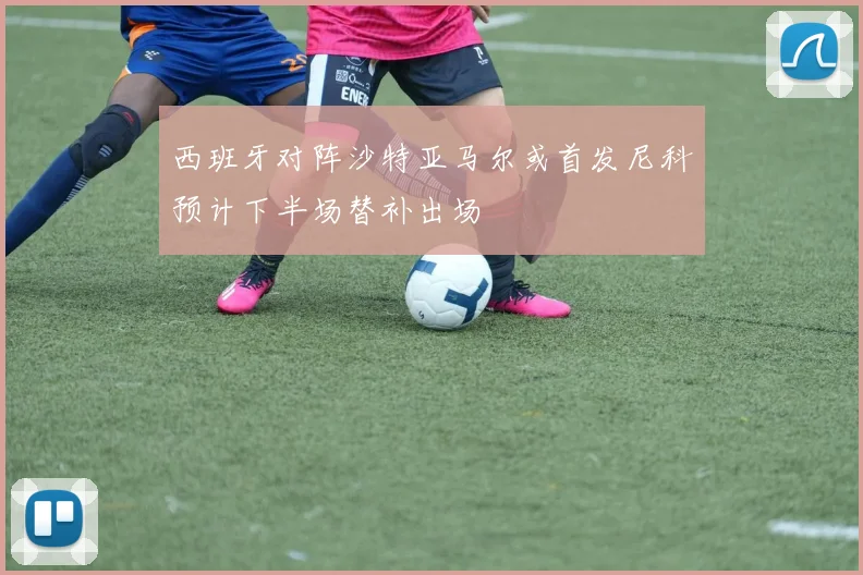 西班牙对阵沙特亚马尔或首发尼科预计下半场替补出场