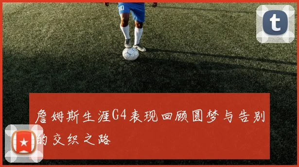 詹姆斯生涯G4表现回顾圆梦与告别的交织之路