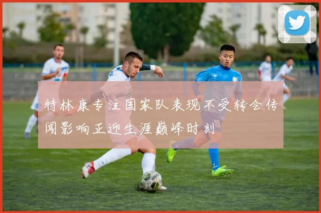 特林康专注国家队表现不受转会传闻影响正迎生涯巅峰时刻