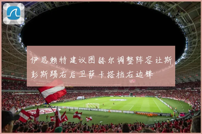 伊恩赖特建议图赫尔调整阵容让斯彭斯踢右后卫萨卡搭档右边锋