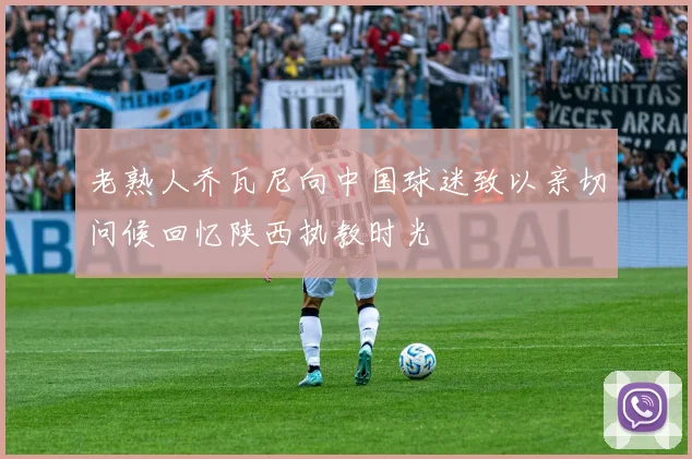 老熟人乔瓦尼向中国球迷致以亲切问候回忆陕西执教时光
