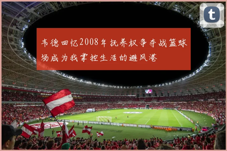 韦德回忆2008年抚养权争夺战篮球场成为我掌控生活的避风港