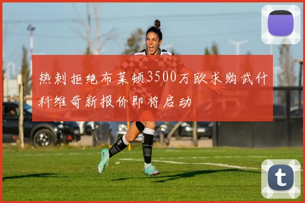 热刺拒绝布莱顿3500万欧求购武什科维奇新报价即将启动