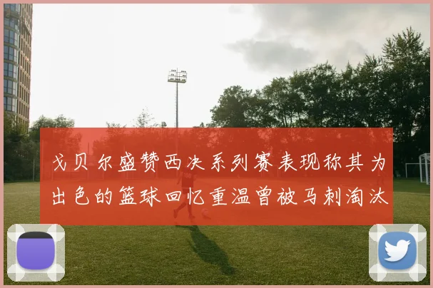 戈贝尔盛赞西决系列赛表现称其为出色的篮球回忆重温曾被马刺淘汰的经历