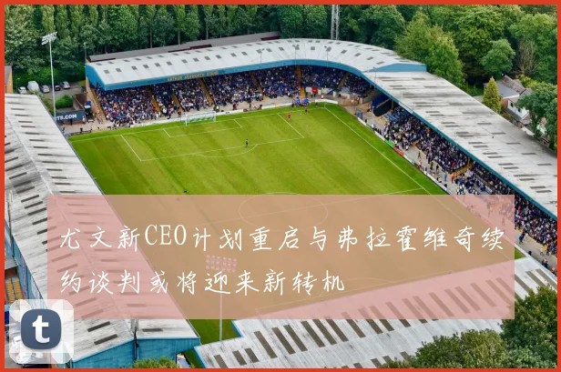 尤文新CEO计划重启与弗拉霍维奇续约谈判或将迎来新转机