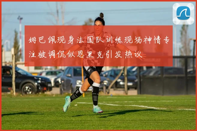 姆巴佩现身法国队训练现场神情专注被调侃似恩里克引发热议