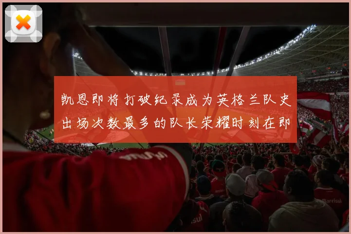 凯恩即将打破纪录成为英格兰队史出场次数最多的队长荣耀时刻在即