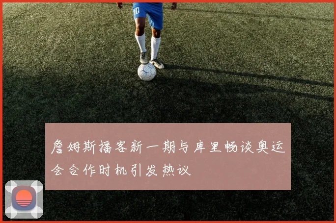 詹姆斯播客新一期与库里畅谈奥运会合作时机引发热议