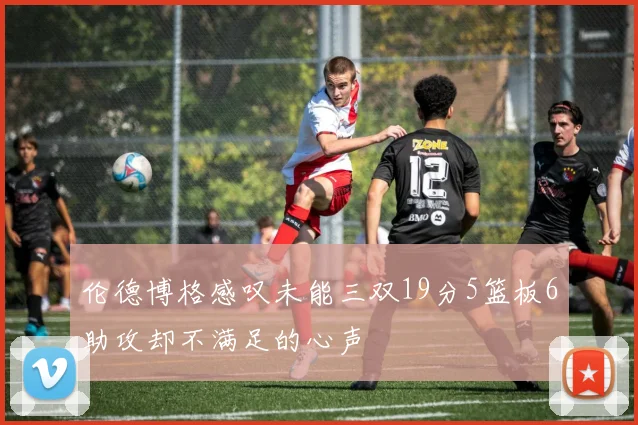 伦德博格感叹未能三双19分5篮板6助攻却不满足的心声