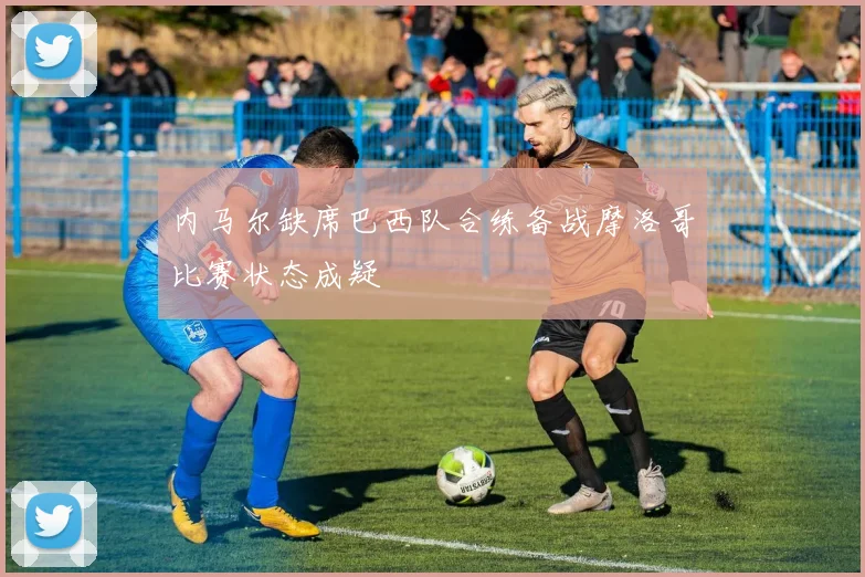 内马尔缺席巴西队合练备战摩洛哥比赛状态成疑