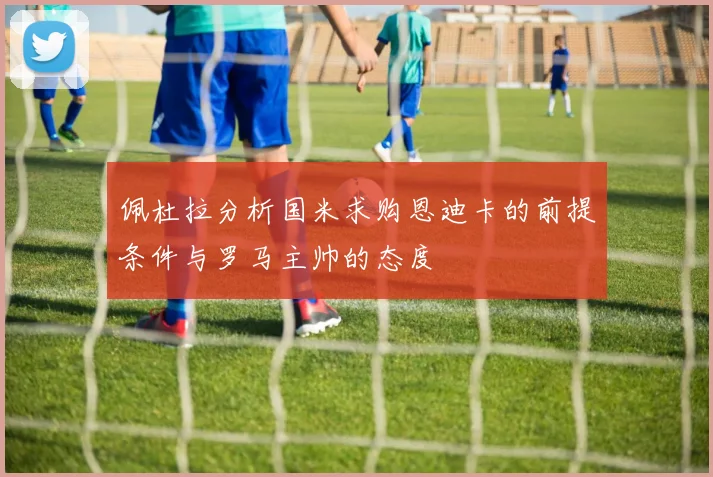 佩杜拉分析国米求购恩迪卡的前提条件与罗马主帅的态度