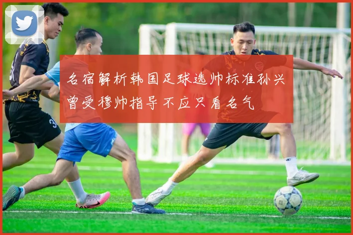 名宿解析韩国足球选帅标准孙兴慜曾受穆帅指导不应只看名气